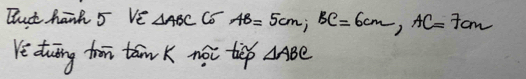 Bat hand 5 Ve △ ABCCo AB=5cm, BC=6cm, AC=7cm
Ye duīng trr tam K noi tip △ ABC