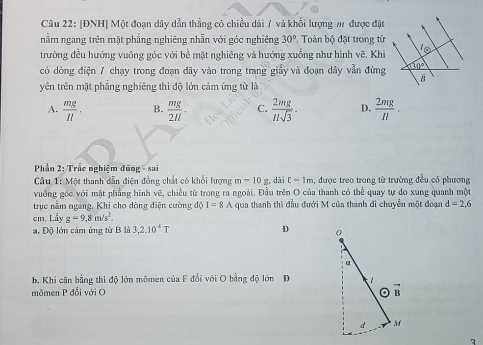 [ĐNH] Một đoạn dây dẫn thẳng có chiều dài / và khối lượng m được đặt
nằm ngang trên mặt phẳng nghiêng nhằn với góc nghiêng 30°. Toàn bộ đặt trong từ
trường đều hướng vuông góc với bề mặt nghiêng và hướng xuống như hình vẽ. Khi
có dòng điện / chạy trong đoạn dây vào trong trang giấy và đoạn dây vẫn đứng
yên trên mặt phẳng nghiêng thì độ lớn cảm ứng từ là
A.  mg/Il .  mg/2Il .  2mg/Ilsqrt(3) .  2mg/Il .
B.
C.
D.
* Phần 2: Trắc nghiệm đúng - sai
Câu 1: Một thanh dẫn điện đồng chất có khối lượng m=10g , dài ell =1m , được treo trong từ trường đều có phương
vuông góc với mặt phẳng hình vẽ, chiều từ trong ra ngoài. Đầu trên O của thanh có thể quay tự do xung quanh một
trục nằm ngang. Khi cho dòng điện cường độ I=8A qua thanh thì đầu dưới M của thanh di chuyển một đoạn d=2,6
cm. Lấy g=9,8m/s^2.
a. Độ lớn cảm ứng từ B là 3,2.10^(-4)T D 
b. Khi cân bằng thì độ lớn mômen của F đối với O bằng độ lớn Đ
mômen P đối với O
2