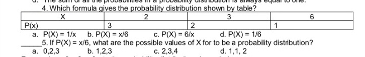 disthbution is always equar to one.
4. Which formula gives the probability distribution shown by table?
a. P(X)=1/x b. Pbeginpmatrix Xendpmatrix =x/6 C. P(X)=6/x d. P(X)=1/6
_5. If Pbeginpmatrix Xendpmatrix =x/6 6, what are the possible values of X for to be a probability distribution?
a. 0,2,3 b. 1,2,3 c. 2,3,4 d. 1,1, 2