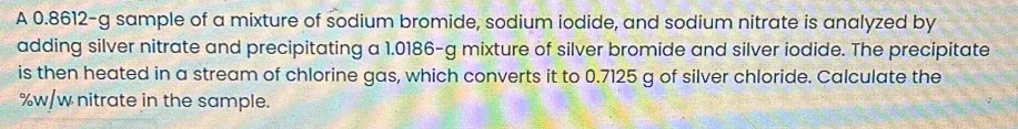 A 0.8612-g sample of a mixture of sodium bromide, sodium iodide, and sodium nitrate is analyzed by 
adding silver nitrate and precipitating a 1.0186-g mixture of silver bromide and silver iodide. The precipitate 
is then heated in a stream of chlorine gas, which converts it to 0.7125 g of silver chloride. Calculate the
%w/w nitrate in the sample.