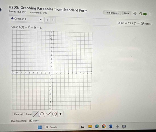 U2D5: Graphing Parabolas from Standard Form Save progress Dane sqrt(0) ; 
Score: 16.84/41 Answered: 4/12 
Question 6 < > □ 0/1 pt つ3 $ 18 (a) Details 
Graph h(t)=t^2-2t-1. 
Clear All Draw: 
Question Help: Video 
Q Search