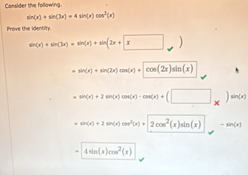 Consider the following.
sin (x)+sin (3x)=4sin (x)cos^2(x)
Prove the identity.
sin (x)+sin (3x)=sin (x)+sin (2x+x )
=sin (x)+sin (2x)cos (x)+cos (2x)sin (x)
=sin (x)+2sin (x)cos (x)· cos (x)+(□ _* )sin (x)
=sin (x)+2sin (x)cos^2(x)+2cos^2(x)sin (x) -sin (x)
4sin (x)cos^2(x)