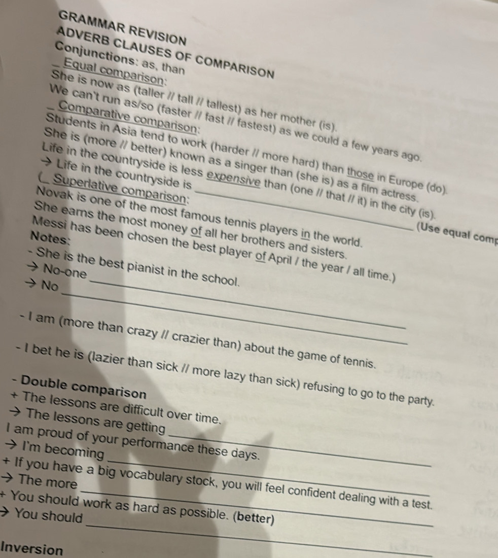 GRAMMAR REVISION 
ADVERB CLAUSES OF COMPARISON 
Conjunctions: as, than 
Equal comparison: 
She is now as (taller // tall // tallest) as her mother (is). 
Comparative comparison: 
We can't run as/so (faster // fast // fastest) as we could a few years ago 
Students in Asia tend to work (harder // more hard) than those in Europe (do) 
She is (more // better) known as a singer than (she is) as a film actress. 
Life in the countryside is less expensive than (one // that // it) in the city (is) 
( Superlative comparison: 
→ Life in the countryside is (Use equal comp 
Novak is one of the most famous tennis players in the world. 
She earns the most money of all her brothers and sisters. 
Notes: 
_ 
Messi has been chosen the best player of April / the year / all time.) 
_ 
- She is the best pianist in the school. 
No-one 
No 
- I am (more than crazy // crazier than) about the game of tennis. 
- I bet he is (lazier than sick // more lazy than sick) refusing to go to the party. 
- Double comparison 
+ The lessons are difficult over time. 
The lessons are getting 
I am proud of your performance these days. 
→ I'm becoming 
→ The more 
+ If you have a big vocabulary stock, you will feel confident dealing with a test. 
_ 
You should work as hard as possible. (better) 
You should 
Inversion