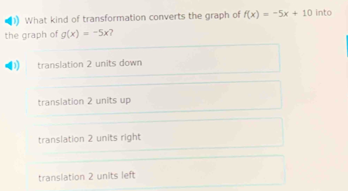 What kind of transformation converts the graph of f(x)=-5x+10 into
the graph of g(x)=-5x ?
translation 2 units down
translation 2 units up
translation 2 units right
translation 2 units left