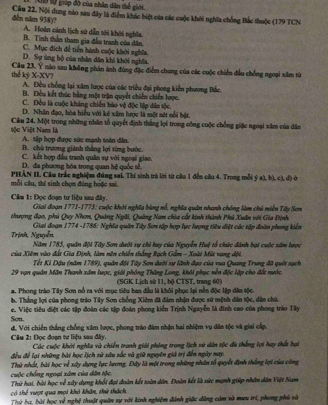 Khở sự giúp đỡ của nhân dân thể giới.
Câu 22. Nội dung nào sau đây là điểm khác biệt của các cuộc khởi nghĩa chống Bắc thuộc (179 TCN
đến năm 938)?
A. Hoàn cảnh lịch sử dẫn tới khởi nghĩa.
B. Tinh thần tham gia đấu tranh của dân.
C. Mục đích đề tiến hành cuộc khởi nghĩa.
D. Sự ủng hộ của nhân dân khi khởi nghĩa.
Câu 23. Ý nào sau không phản ánh đúng đặc điểm chung của các cuộc chiến đấu chống ngoại xâm từ
thế kỷ X-XV?
A. Đều chống lại xâm lược của các triều đại phong kiến phương Bắc.
B. Đều kết thúc bằng một trận quyết chiến chiến lược.
C. Đều là cuộc kháng chiến bảo vệ độc lập dân tộc.
D. Nhân đạo, hòa hiểu với kẻ xâm lược là một nét nổi bật.
Câu 24. Một trong những nhân tố quyết định thắng lợi trong công cuộc chống giặc ngoại xâm của dân
tộc Việt Nam là
A. tập hợp được sức mạnh toàn dân.
B. chủ trương giành thắng lợi từng bước.
C. kết hợp đầu tranh quân sự với ngoại giao.
D. đa phương hóa trong quan hệ quốc tế.
PHÀN II. Câu trắc nghiệm đúng sai. Thí sinh trả lời từ câu 1 đến câu 4. Trong mỗi ý a), b), c), d) ở
mỗi câu, thí sinh chọn đúng hoặc sai.
Câu 1: Đọc đoạn tư liệu sau đây.
Giai đoạn 1771-1773: cuộc khởi nghĩa bùng nổ, nghĩa quân nhanh chóng làm chủ miền Tây Sơn
thượng đạo, phủ Quy Nhơn, Quảng Ngãi, Quảng Nam chia cắt kinh thành Phú Xuân với Gia Định.
Giai đoạn 1774 -1786: Nghĩa quân Tây Sơn tập hợp lực lượng tiêu diệt các tập đoàn phong kiến
Trịnh, Nguyễn.
Năm 1785, quân đội Tây Sơn dưới sự chỉ huy của Nguyễn Huệ tổ chức đánh bại cuộc xâm lược
của Xiêm vào đất Gia Định, làm nên chiến thắng Rạch Gầm - Xoài Mút vang đội.
Tết Ki Dậu (năm 1789), quân đội Tây Sơn dưới sự lãnh đạo của vua Quang Trung đã quét sạch
29 vạn quân Mãn Thanh xâm lược, giải phóng Thăng Long, khôi phục nền độc lập cho đất nước.
(SGK Lịch sử 11, bộ CTST, trang 60)
a. Phong trào Tây Sơn nổ ra với mục tiêu ban đầu là khôi phục lại nền độc lập dân tộc.
b. Thắng lợi của phong trào Tây Sơn chống Xiêm đã đảm nhận được sứ mệnh dân tộc, dân chủ.
c. Việc tiêu diệt các tập đoàn các tập đoàn phong kiến Trịnh Nguyễn là đỉnh cao của phong trào Tây
Sơn.
d. Với chiến thắng chống xâm lược, phong trào đảm nhận hai nhiệm vụ dân tộc và giai cấp.
Câu 2: Đọc đoạn tư liệu sau đây.
Các cuộc khởi nghĩa và chiến tranh giải phóng trong lịch sử dân tộc dù thắng lợi hay thất bại
đều để lại những bài học lịch sử sâu sắc và giữ nguyên giá trị đến ngày nay.
Thứ nhất, bài học về xây dựng lực lương. Đây là một trong những nhân tổ quyết định thắng lợi của công
cuộc chống ngoại xâm của dân tộc.
Thứ hai, bài học về xây dựng khối đại đoàn kết toàn dân. Đoàn kết là sức mạnh giúp nhân dân Việt Nam
có thể vượt qua mọi khó khăn, thử thách.
Thứ ba. bài học vhat e nghệ thuật quân sự với kinh nghiệm đánh giặc dũng cảm và mưu trí, phong phú và