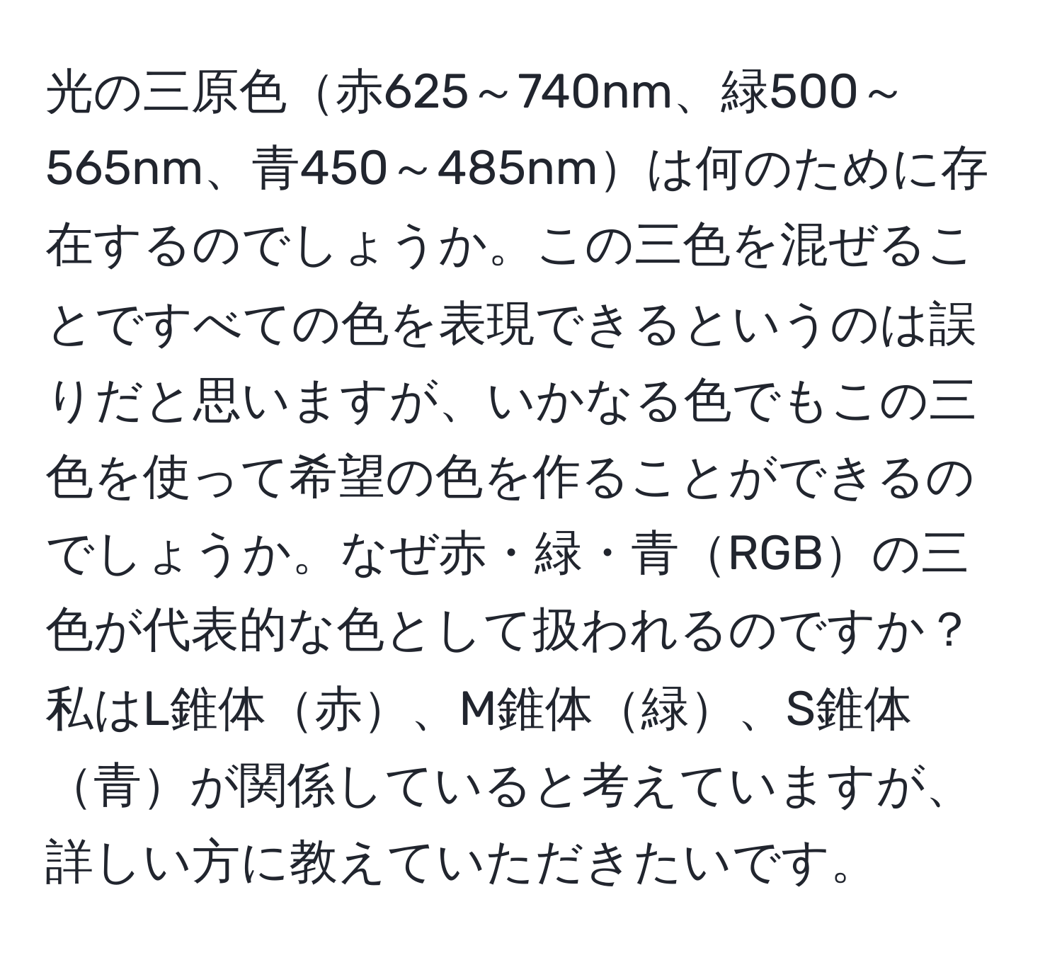 光の三原色赤625～740nm、緑500～565nm、青450～485nmは何のために存在するのでしょうか。この三色を混ぜることですべての色を表現できるというのは誤りだと思いますが、いかなる色でもこの三色を使って希望の色を作ることができるのでしょうか。なぜ赤・緑・青RGBの三色が代表的な色として扱われるのですか？私はL錐体赤、M錐体緑、S錐体青が関係していると考えていますが、詳しい方に教えていただきたいです。