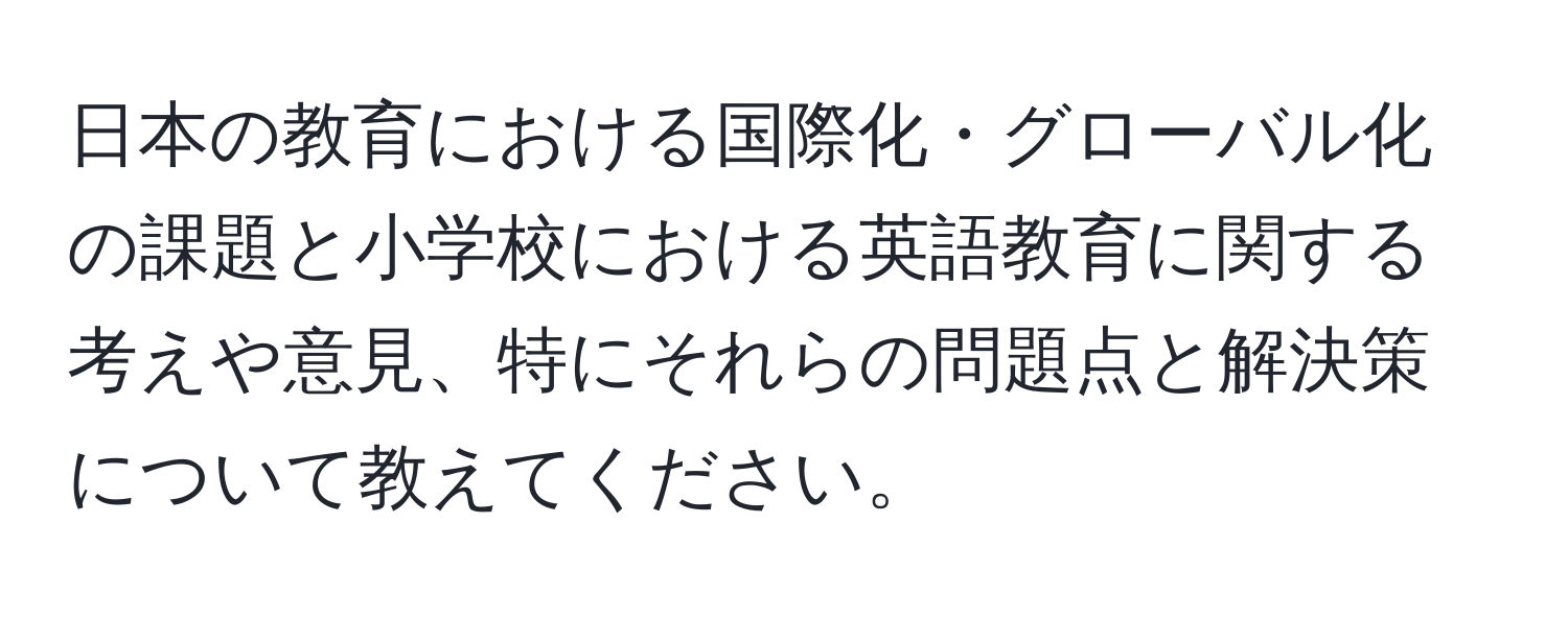 日本の教育における国際化・グローバル化の課題と小学校における英語教育に関する考えや意見、特にそれらの問題点と解決策について教えてください。