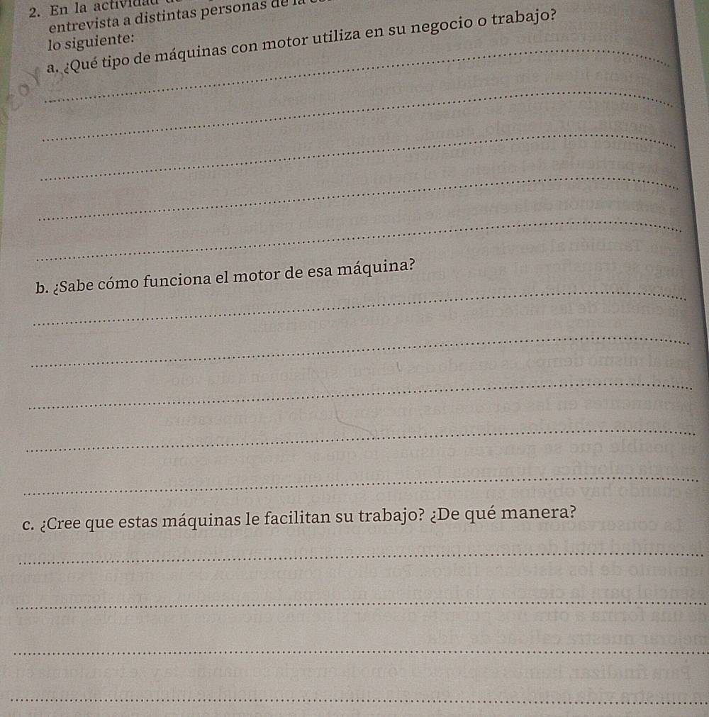 En la actividau 
entrevista a distintas personas de la 
_a. ¿Qué tipo de máquinas con motor utiliza en su negocio o trabajo? 
lo siguiente: 
_ 
_ 
_ 
_ 
_ 
b. ¿Sabe cómo funciona el motor de esa máquina? 
_ 
_ 
_ 
_ 
c. ¿Cree que estas máquinas le facilitan su trabajo? ¿De qué manera? 
_ 
_ 
_ 
_