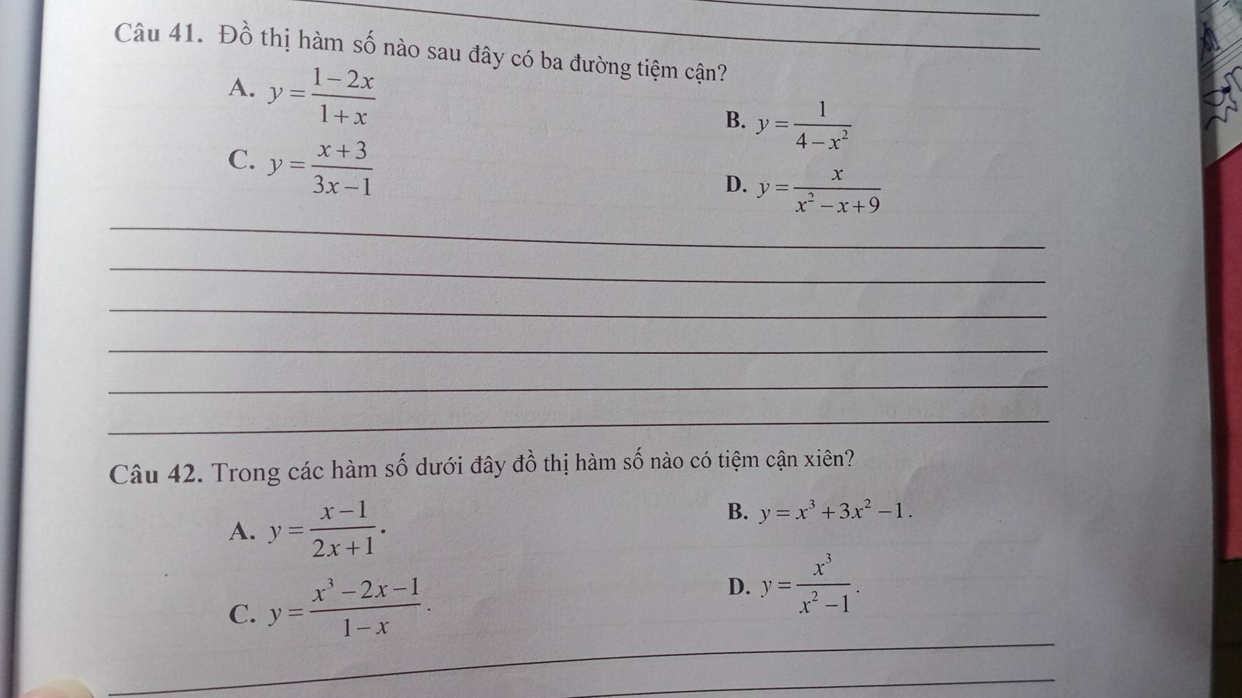 Đồ thị hàm số nào sau đây có ba đường tiệm cận?
A. y= (1-2x)/1+x 
B. y= 1/4-x^2 
C. y= (x+3)/3x-1 
_
D. y= x/x^2-x+9 
_
_
_
_
_
Câu 42. Trong các hàm số dưới đây đồ thị hàm số nào có tiệm cận xiên?
A. y= (x-1)/2x+1 .
B. y=x^3+3x^2-1. 
_
C. y= (x^3-2x-1)/1-x . D. y= x^3/x^2-1 . 
_
_