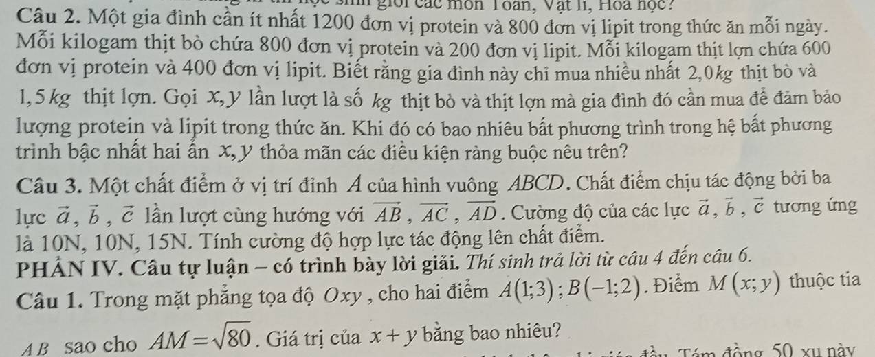 gior các môn T oan, Vật li, Hoa nọc. 
Câu 2. Một gia đình cần ít nhất 1200 đơn vị protein và 800 đơn vị lipit trong thức ăn mỗi ngày. 
Mỗi kilogam thịt bò chứa 800 đơn vị protein và 200 đơn vị lipit. Mỗi kilogam thịt lợn chứa 600
đơn vị protein và 400 đơn vị lipit. Biết rằng gia đình này chỉ mua nhiều nhất 2, 0kg thịt bò và
1,5 kg thịt lợn. Gọi X, y lần lượt là số kg thịt bò và thịt lợn mà gia đình đó cần mua để đảm bảo 
lượng protein và lipit trong thức ăn. Khi đó có bao nhiêu bất phương trình trong hệ bất phương 
trình bậc nhất hai ẩn X, y thỏa mãn các điều kiện ràng buộc nêu trên? 
Câu 3. Một chất điểm ở vị trí đỉnh Á của hình vuông ABCD. Chất điểm chịu tác động bởi ba 
lực vector a, vector b, vector c lần lượt cùng hướng với vector AB, vector AC, vector AD. Cường độ của các lực vector a, vector b, vector c tương ứng 
là 10N, 10N, 15N. Tính cường độ hợp lực tác động lên chất điểm. 
PHẢN IV. Câu tự luận - có trình bày lời giải. Thí sinh trả lời từ câu 4 đến câu 6. 
Câu 1. Trong mặt phẳng tọa độ Oxy , cho hai điểm A(1;3); B(-1;2). Điểm M(x;y) thuộc tia 
A B sao cho AM=sqrt(80). Giá trị của x+y bằng bao nhiêu? 
Tám đồng 50 xu này