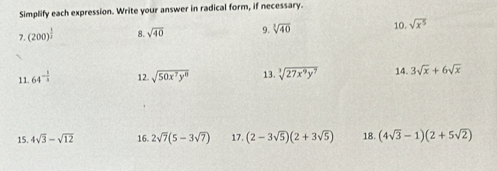 Simplify each expression. Write your answer in radical form, if necessary. 
7. (200)^ 1/2 
8. sqrt(40)
9. sqrt[3](40)
10. sqrt(x^5)
11. 64^(-frac 1)3 12. sqrt(50x^7y^8) 13. sqrt[3](27x^9y^7) 14. 3sqrt(x)+6sqrt(x)
15. 4sqrt(3)-sqrt(12) 16. 2sqrt(7)(5-3sqrt(7)) 17. (2-3sqrt(5))(2+3sqrt(5)) 18. (4sqrt(3)-1)(2+5sqrt(2))