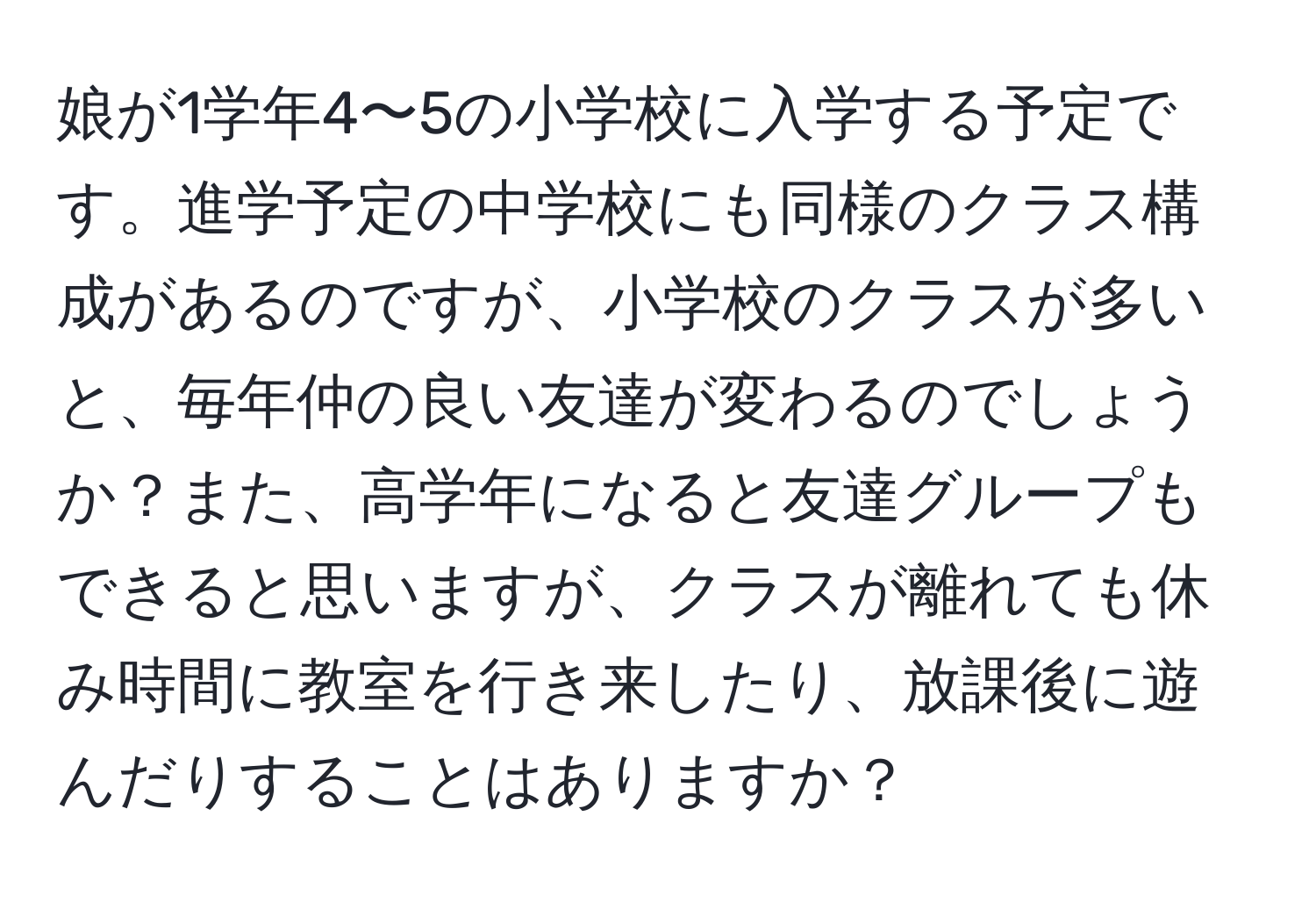 娘が1学年4〜5の小学校に入学する予定です。進学予定の中学校にも同様のクラス構成があるのですが、小学校のクラスが多いと、毎年仲の良い友達が変わるのでしょうか？また、高学年になると友達グループもできると思いますが、クラスが離れても休み時間に教室を行き来したり、放課後に遊んだりすることはありますか？