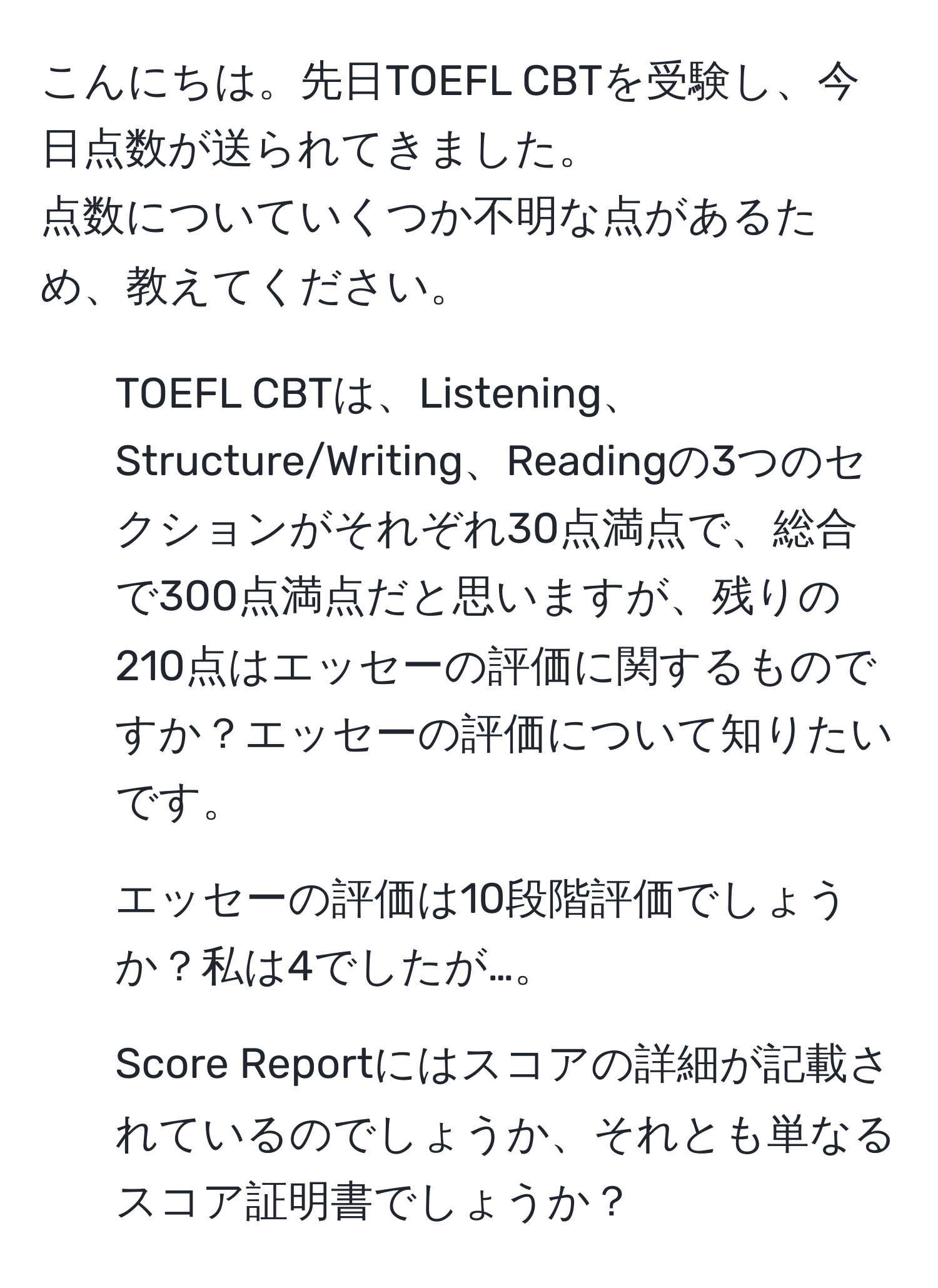 こんにちは。先日TOEFL CBTを受験し、今日点数が送られてきました。  
点数についていくつか不明な点があるため、教えてください。  
1. TOEFL CBTは、Listening、Structure/Writing、Readingの3つのセクションがそれぞれ30点満点で、総合で300点満点だと思いますが、残りの210点はエッセーの評価に関するものですか？エッセーの評価について知りたいです。  
2. エッセーの評価は10段階評価でしょうか？私は4でしたが…。  
3. Score Reportにはスコアの詳細が記載されているのでしょうか、それとも単なるスコア証明書でしょうか？