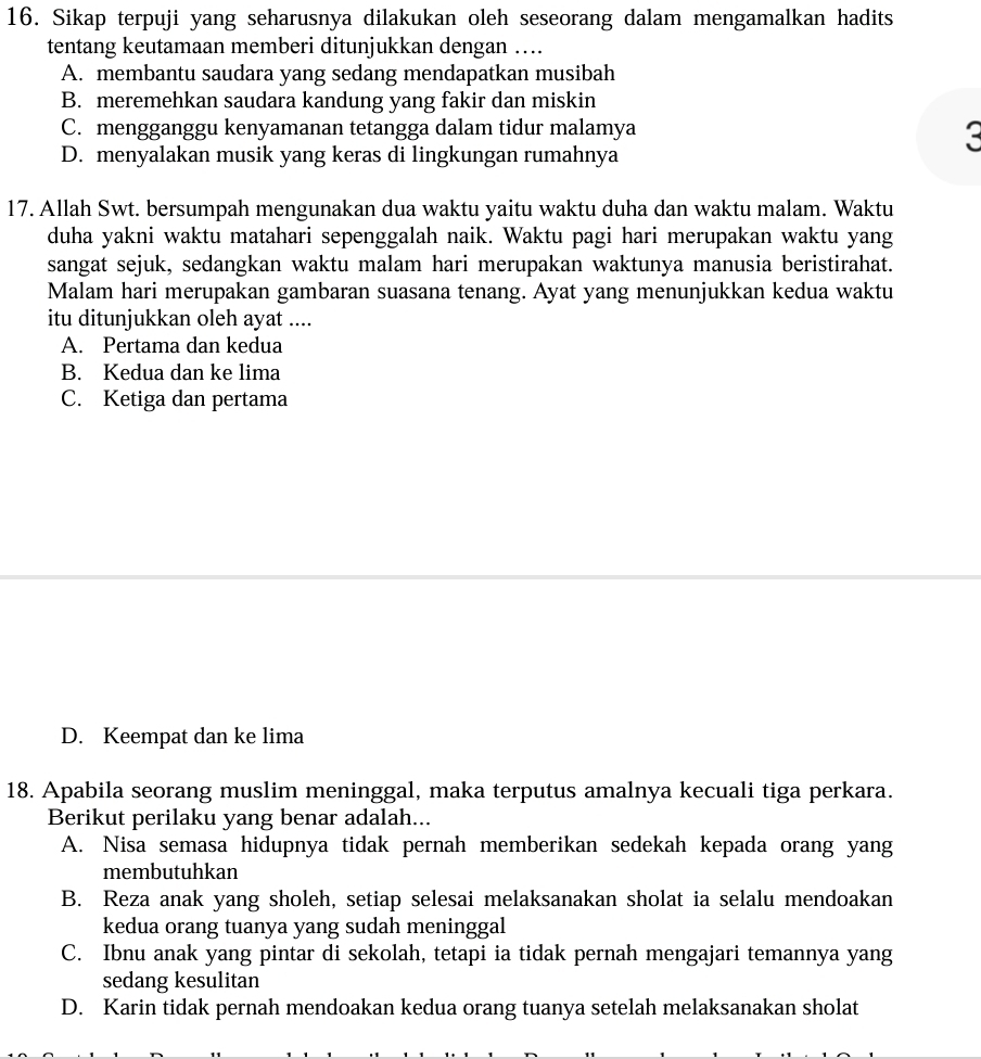 Sikap terpuji yang seharusnya dilakukan oleh seseorang dalam mengamalkan hadits
tentang keutamaan memberi ditunjukkan dengan …
A. membantu saudara yang sedang mendapatkan musibah
B. meremehkan saudara kandung yang fakir dan miskin
C. mengganggu kenyamanan tetangga dalam tidur malamya
D. menyalakan musik yang keras di lingkungan rumahnya
3
17. Allah Swt. bersumpah mengunakan dua waktu yaitu waktu duha dan waktu malam. Waktu
duha yakni waktu matahari sepenggalah naik. Waktu pagi hari merupakan waktu yang
sangat sejuk, sedangkan waktu malam hari merupakan waktunya manusia beristirahat.
Malam hari merupakan gambaran suasana tenang. Ayat yang menunjukkan kedua waktu
itu ditunjukkan oleh ayat ....
A. Pertama dan kedua
B. Kedua dan ke lima
C. Ketiga dan pertama
D. Keempat dan ke lima
18. Apabila seorang muslim meninggal, maka terputus amalnya kecuali tiga perkara.
Berikut perilaku yang benar adalah...
A. Nisa semasa hidupnya tidak pernah memberikan sedekah kepada orang yang
membutuhkan
B. Reza anak yang sholeh, setiap selesai melaksanakan sholat ia selalu mendoakan
kedua orang tuanya yang sudah meninggal
C. Ibnu anak yang pintar di sekolah, tetapi ia tidak pernah mengajari temannya yang
sedang kesulitan
D. Karin tidak pernah mendoakan kedua orang tuanya setelah melaksanakan sholat