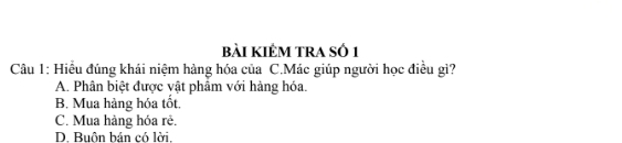 bài kIÊM TRA Số 1
Câu 1: Hiểu đúng khái niệm hàng hóa của C.Mác giúp người học điều gì?
A. Phân biệt được vật phẩm với hàng hóa.
B. Mua hàng hóa tốt.
C. Mua hàng hóa rẻ.
D. Buôn bản có lời.