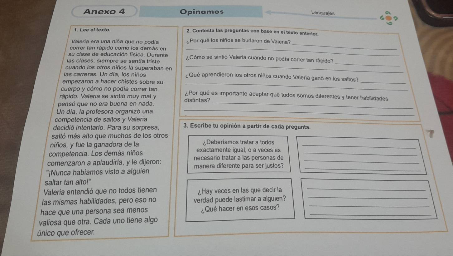 Anexo 4 Opinamos
Lenguajes
1. Lee el texto. 2. Contesta las preguntas con base en el texto anterior.
Valeria era una niña que no podía ¿Por qué los niños se burlaron de Valeria?
correr tan rápido como los demás en_
_
su clase de educación física. Durante ¿Cómo se sintió Valeria cuando no podía correr tan rápido?
las clases, siempre se sentía triste
cuando los otros niños la superaban en
_
las carreras. Un día, los niños
_
¿Qué aprendieron los otros niños cuando Valeria ganó en los saltos?_
empezaron a hacer chistes sobre su_
cuerpo y cómo no podía correr tan ¿Por qué es importante aceptar que todos somos diferentes y tener habilidades
rápido. Valeria se sintió muy mal y
pensó que no era buena en nada. distintas?_
Un día, la profesora organizó una
_
competencia de saltos y Valeria
decidió intentarlo. Para su sorpresa, 3. Escribe tu opinión a partir de cada pregunta.
saltó más alto que muchos de los otros
niños, y fue la ganadora de la ¿Deberiamos tratar a todos_
competencia. Los demás niños
exactamente igual, o a veces es
necesario tratar a las personas de_
_
comenzaron a aplaudirla, y le dijeron:
manera diferente para ser justos?_
"¡Nunca habíamos visto a alguien
saltar tan alto!"
Valeria entendió que no todos tienen ¿Hay veces en las que decir la
_
las mismas habilidades, pero eso no verdad puede lastimar a alguien?_
_
hace que una persona sea menos ¿Qué hacer en esos casos?_
valiosa que otra. Cada uno tiene algo
único que ofrecer.