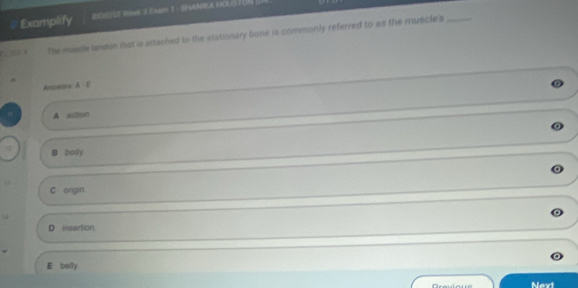 Examplify 2101252 Whee 3 Easm T - SHANIKA HOLS ION 
The muscle tendon that is sttached to the stationary bone is commonly referred to as the muscle's_
.
Answsos
A action
B body
C origin
14
D insartion
E belly.
Navt