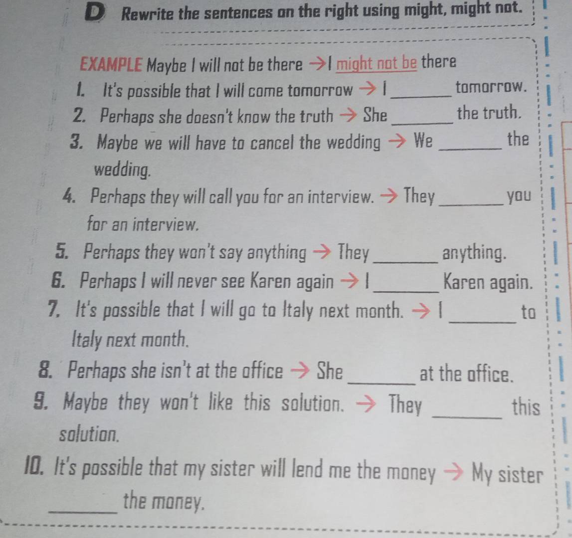 Rewrite the sentences on the right using might, might not. 
EXAMPLE Maybe I will not be there· might not be there 
1. It's possible that I will come tomorrow → I_ tomorrow. 
2. Perhaps she doesn't know the truth → She _the truth. 
3. Maybe we will have to cancel the wedding We _the 
wedding. 
4. Perhaps they will call you for an interview. They _you 
for an interview. 
5. Perhaps they won't say anything → They_ anything. 
6. Perhaps I will never see Karen again - _Karen again. 
7. It's possible that I will go to Italy next month. _to 
Italy next month. 
8. Perhaps she isn't at the office → She_ at the office. 
9. Maybe they won't like this solution. They _this 
solution. 
10. It's possible that my sister will lend me the money My sister 
_the money.