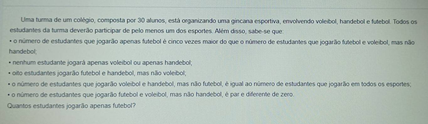 Uma turma de um colégio, composta por 30 alunos, está organizando uma gincana esportiva, envolvendo voleibol, handebol e futebol. Todos os
estudantes da turma deverão participar de pelo menos um dos esportes. Além disso, sabe-se que:
* o número de estudantes que jogarão apenas futebol é cinco vezes maior do que o número de estudantes que jogarão futebol e voleibol, mas não
handebol;
nenhum estudante jogará apenas voleibol ou apenas handebol;
oito estudantes jogarão futebol e handebol, mas não voleibol;
o número de estudantes que jogarão voleibol e handebol, mas não futebol, é igual ao número de estudantes que jogarão em todos os esportes;
o número de estudantes que jogarão futebol e voleibol, mas não handebol, é par e diferente de zero.
Quantos estudantes jogarão apenas futebol?