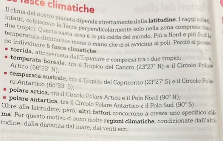 lasce climatiche
Il clima del nostro pianeta dipende strettamente dalla latitudine. I raggi solan,
infatti, colpiscono la Terra perpendicolarmente solo nella zona compresa tra
due tropici, Questa vasta area è la più calda del mondo. Più a Nord e più Sud la
temperatura diminuisce mano a mano che ci si avvicina ai poli. Perciò si posso
no individuare 5 fasce climatiche:
torrida, attraversata dall´Equatore e compresa tra i due tropici;
temperata boreale, tra il Tropico del Cancro (23°27'N) e il Circolo Polare
Artico (66°33'N);
temperata australe, tra il Tropico del Capricorno (23°27'S) e il Circolo Pola-
re Antartico (66°33'S)
polare artica, tra il Circolo Polare Artico e il Polo Nord (90°N).
* polare antartica, tra il Circolo Polare Antartico e il Polo Sud (90°S). 
Oltre alla latitudine, però, altri fattori concorrono a creare uno specífico cli
ma. Per questo motivo ci sono molte regioni climatiche, condizionate dall’alti
tudine, dalla distanza dal mare, dai venti ecc.