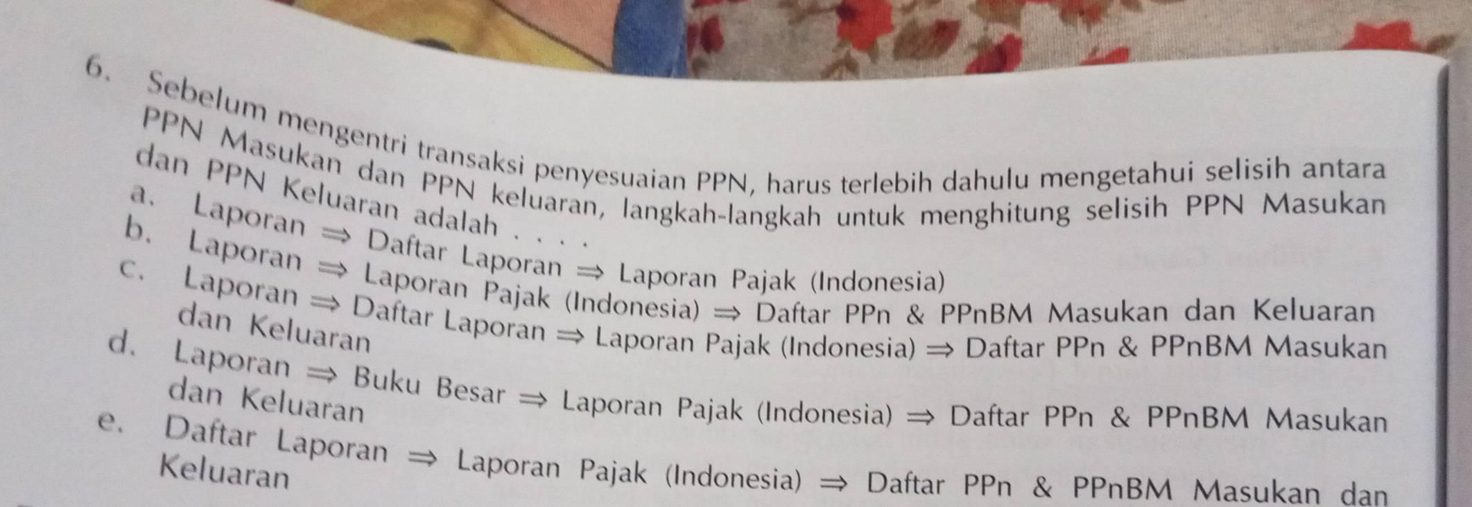 16
6. Sebelum mengentri transaksi penyesuaian PPN, harus terlebih dahulu mengetahui selisih antara
PPN Masukan dan PPN keluaran, langkah-langkah untuk menghitung selisih PPN Masukan
dan PPN Keluaran adalah . . . .
a. Laporan → Daftar Laporan → Laporan Pajak (Indonesia)
b. Laporan → Laporan Pajak (Indonesia) → Daftar PPn & PPnBM Masukan dan Keluaran
c. Laporan → Daftar Laporan → Laporan Pajak (Indonesia) → Daftar PPn & PPnBM Masukan
dan Keluaran
d. Laporan ⇒ Buku Besar ⇒ Laporan Pajak (Indonesia) → Daftar PPn & PPnBM Masukan
dan Keluaran
e. Daftar Laporan → Laporan Pajak (Indonesia) → Daftar PPn & PPnBM Masukan dan
Keluaran