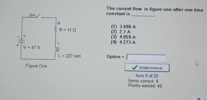 The current flow in figure one after one time
constant is
_..
(1) 3.696 A
(2) 2.7 A
(3) 4.059 A
(4) 4.273 A
Option =□
Grade Answer
Item 9 of 20
Items correct: 8
Points earned: 40