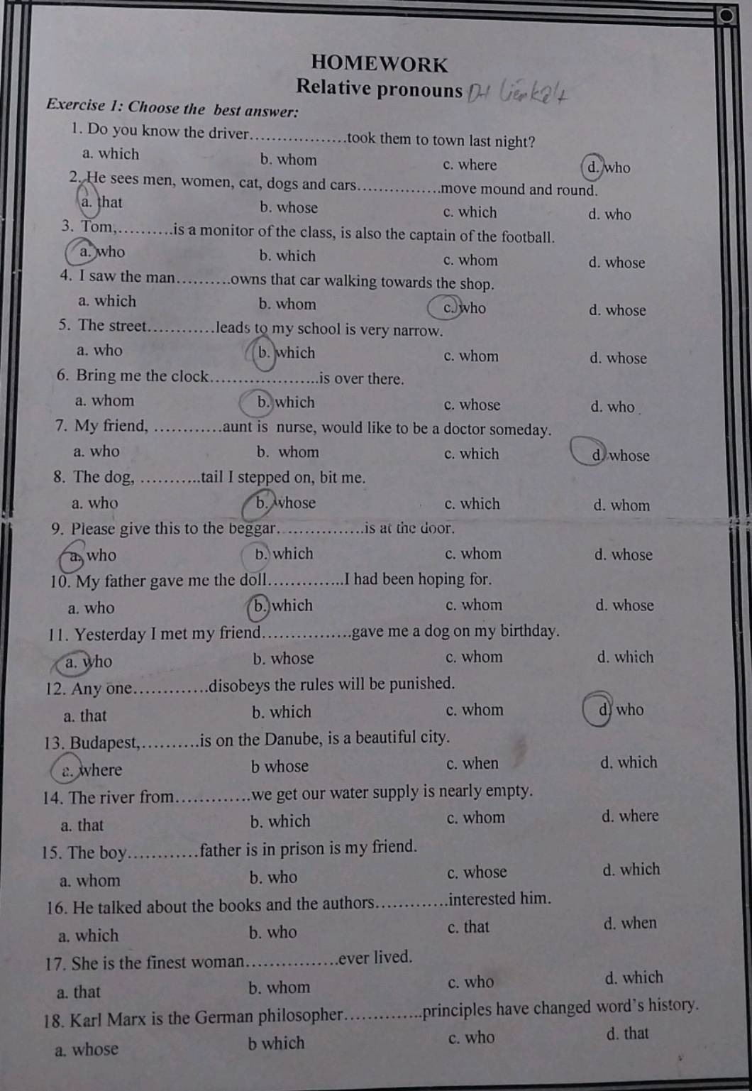 HOMEWORK
Relative pronouns
Exercise 1: Choose the best answer:
1. Do you know the driver. _.took them to town last night?
a. which b. whom
c. where d. who
2. He sees men, women, cat, dogs and cars_ move mound and round.
a. that b. whose c. which d. who
3. Tom,……is a monitor of the class, is also the captain of the football.
a. who b. which c. whom d. whose
4. I saw the man_ owns that car walking towards the shop.
a. which b. whom c.who d. whose
5. The street._ leads to my school is very narrow.
a. who b. which c. whom d. whose
6. Bring me the clock _is over there.
a. whom b. which c. whose d. who .
7. My friend, _aunt is nurse, would like to be a doctor someday.
a. who b. whom c. which d whose
8. The dog, _tail I stepped on, bit me.
a. who b. vhose c. which d. whom
9. Please give this to the beggar_ is at the door.
a who b. which c. whom d. whose
10. My father gave me the doll_ I had been hoping for.
a. who b. which c. whom d. whose
11. Yesterday I met my friend_ gave me a dog on my birthday.
a. who b. whose c. whom d. which
12. Any one._ disobeys the rules will be punished.
a. that b. which c. whom d who
13. Budapest,_ is on the Danube, is a beautiful city.
a. where b whose c. when d. which
14. The river from_ we get our water supply is nearly empty.
a. that b. which c. whom d. where
15. The boy _father is in prison is my friend.
a. whom b. who c. whose
d. which
16. He talked about the books and the authors _interested him.
a. which b. who
c. that d. when
17. She is the finest woman_ ever lived.
a. that b. whom c. who
d. which
18. Karl Marx is the German philosopher._ principles have changed word's history.
a. whose b which c. who
d. that