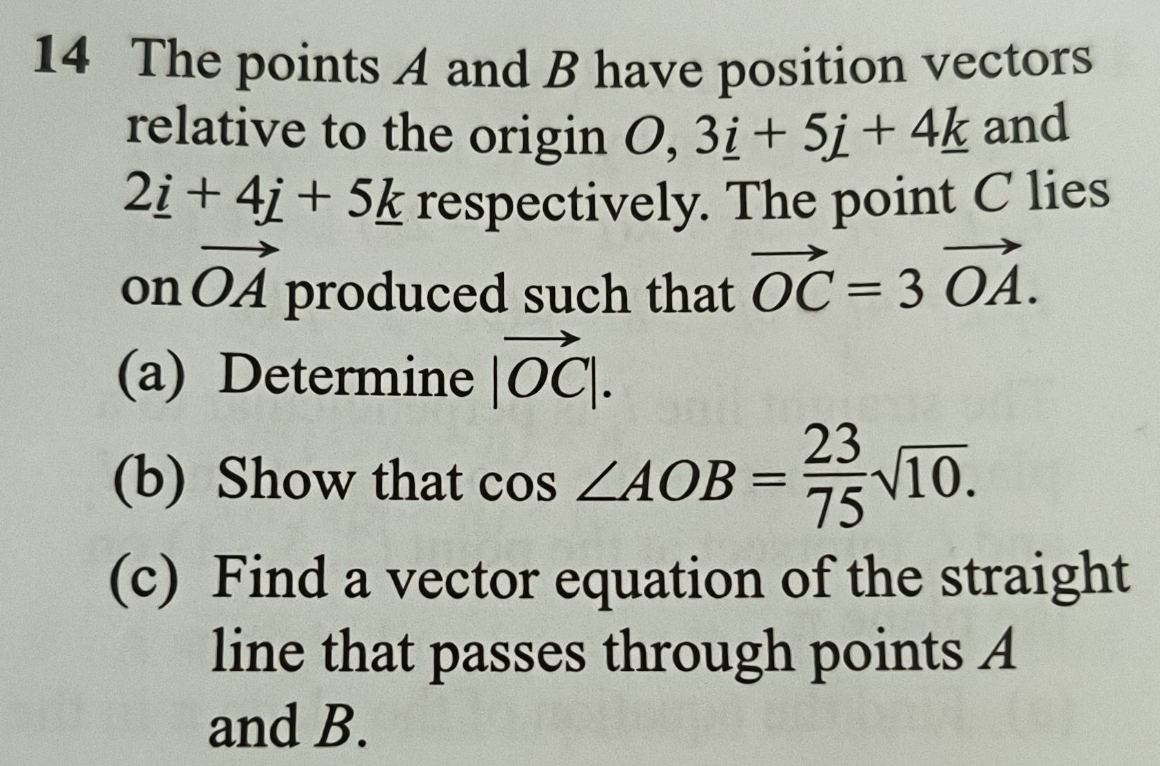 The points A and B have position vectors 
relative to the origin O, 3_ i+5j+4_ k and
2_ i+4_ j+5_ k respectively. The point C lies
onvector OA produced such that
vector OC=3vector OA. 
(a) Determine |vector OC|. 
(b) Show that cos ∠ AOB= 23/75 sqrt(10). 
(c) Find a vector equation of the straight 
line that passes through points A
and B.