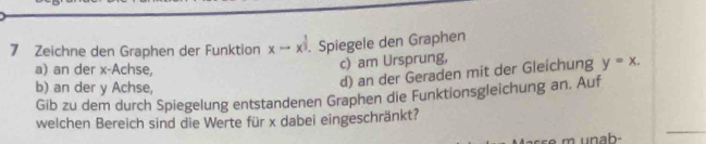 Zeichne den Graphen der Funktion xto x^(frac 1)3. Spiegele den Graphen 
a) an der x -Achse, 
c) am Ursprung, 
b) an der y Achse, 
d) an der Geraden mit der Gleichung y=x. 
Gib zu dem durch Spiegelung entstandenen Graphen die Funktionsgleichung an. Auf 
welchen Bereich sind die Werte für x dabei eingeschränkt?