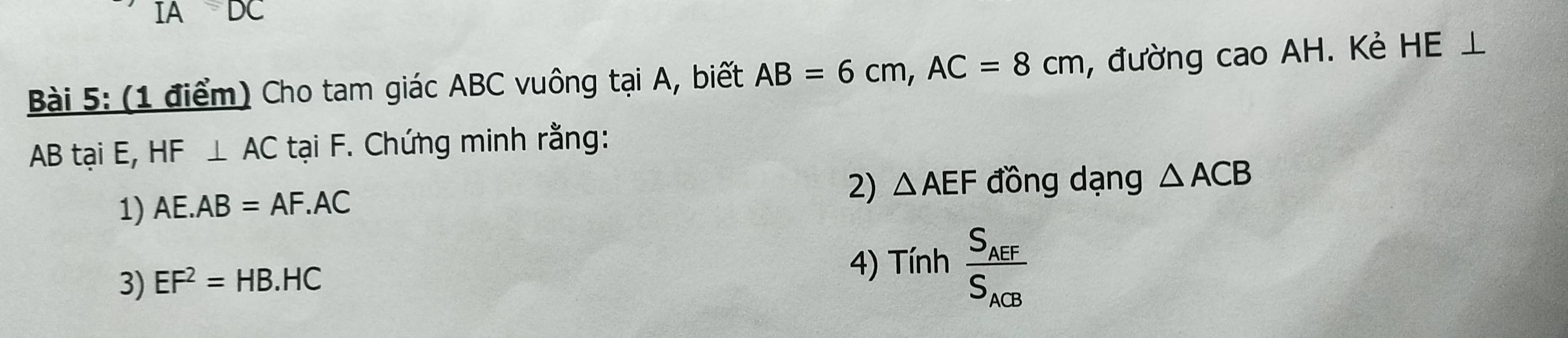 IA DC 
Bài 5: (1 điểm) Cho tam giác ABC vuông tại A, biết AB=6cm, AC=8cm , đường cao AH. Kẻ HE⊥
AB tại E, HF⊥ AC tại F. Chứng minh rằng: 
1) AE.AB=AF.AC
2) △ AEF đồng dạng △ ACB
3) EF^2=HB.HC
4) Tinhfrac S_AEFS_ACB