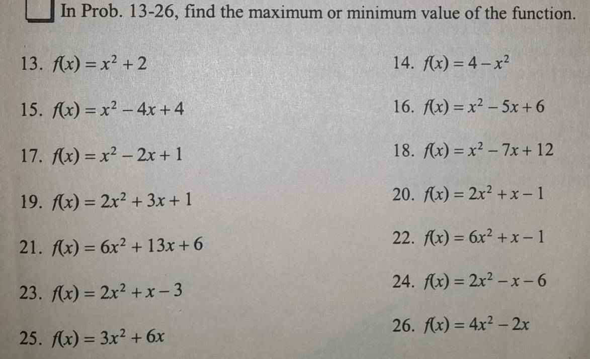 In Prob. 13-26, find the maximum or minimum value of the function. 
13. f(x)=x^2+2 14. f(x)=4-x^2
15. f(x)=x^2-4x+4 16. f(x)=x^2-5x+6
17. f(x)=x^2-2x+1
18. f(x)=x^2-7x+12
19. f(x)=2x^2+3x+1
20. f(x)=2x^2+x-1
21. f(x)=6x^2+13x+6
22. f(x)=6x^2+x-1
24. f(x)=2x^2-x-6
23. f(x)=2x^2+x-3
26. f(x)=4x^2-2x
25. f(x)=3x^2+6x