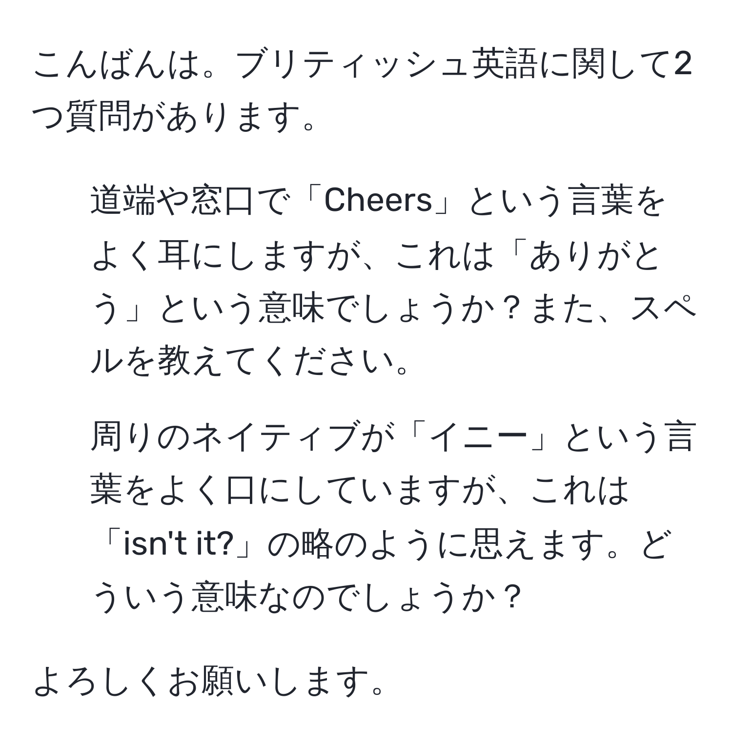 こんばんは。ブリティッシュ英語に関して2つ質問があります。

1. 道端や窓口で「Cheers」という言葉をよく耳にしますが、これは「ありがとう」という意味でしょうか？また、スペルを教えてください。

2. 周りのネイティブが「イニー」という言葉をよく口にしていますが、これは「isn't it?」の略のように思えます。どういう意味なのでしょうか？

よろしくお願いします。