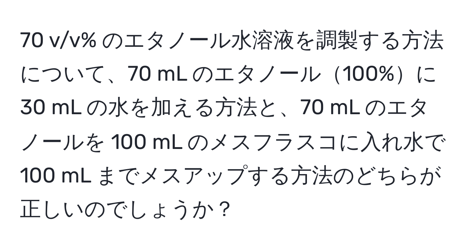 v/v% のエタノール水溶液を調製する方法について、70 mL のエタノール100%に 30 mL の水を加える方法と、70 mL のエタノールを 100 mL のメスフラスコに入れ水で 100 mL までメスアップする方法のどちらが正しいのでしょうか？