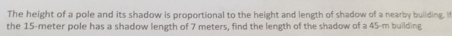 The height of a pole and its shadow is proportional to the height and length of shadow of a nearby building. If 
the 15-meter pole has a shadow length of 7 meters, find the length of the shadow of a 45-m building