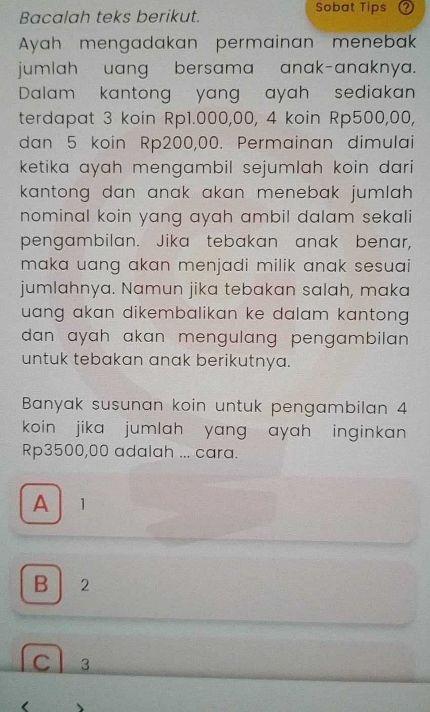 Bacalah teks berikut.
Sobat Tips
Ayah mengadakan permainan menebak
jumlah uang bersama anak-anaknya.
Dalam kantong yang ayah sediakan
terdapat 3 koin Rp1.000,00, 4 koin Rp500,00,
dan 5 koin Rp200,00. Permainan dimulai
ketika ayah mengambil sejumlah koin dari
kantong dan anak akan menebak jumlah .
nominal koin yang ayah ambil dalam sekali
pengambilan. Jika tebakan anak benar,
maka uang akan menjadi milik anak sesuai 
jumlahnya. Namun jika tebakan salah, maka
uang akan dikembalikan ke dalam kantong .
dan ayah akan mengulang pengambilan .
untuk tebakan anak berikutnya.
Banyak susunan koin untuk pengambilan 4
koin jika jumlah yang ayah inginkan
Rp3500,00 adalah ... cara.
A 1
B 2
Cl 3
( A