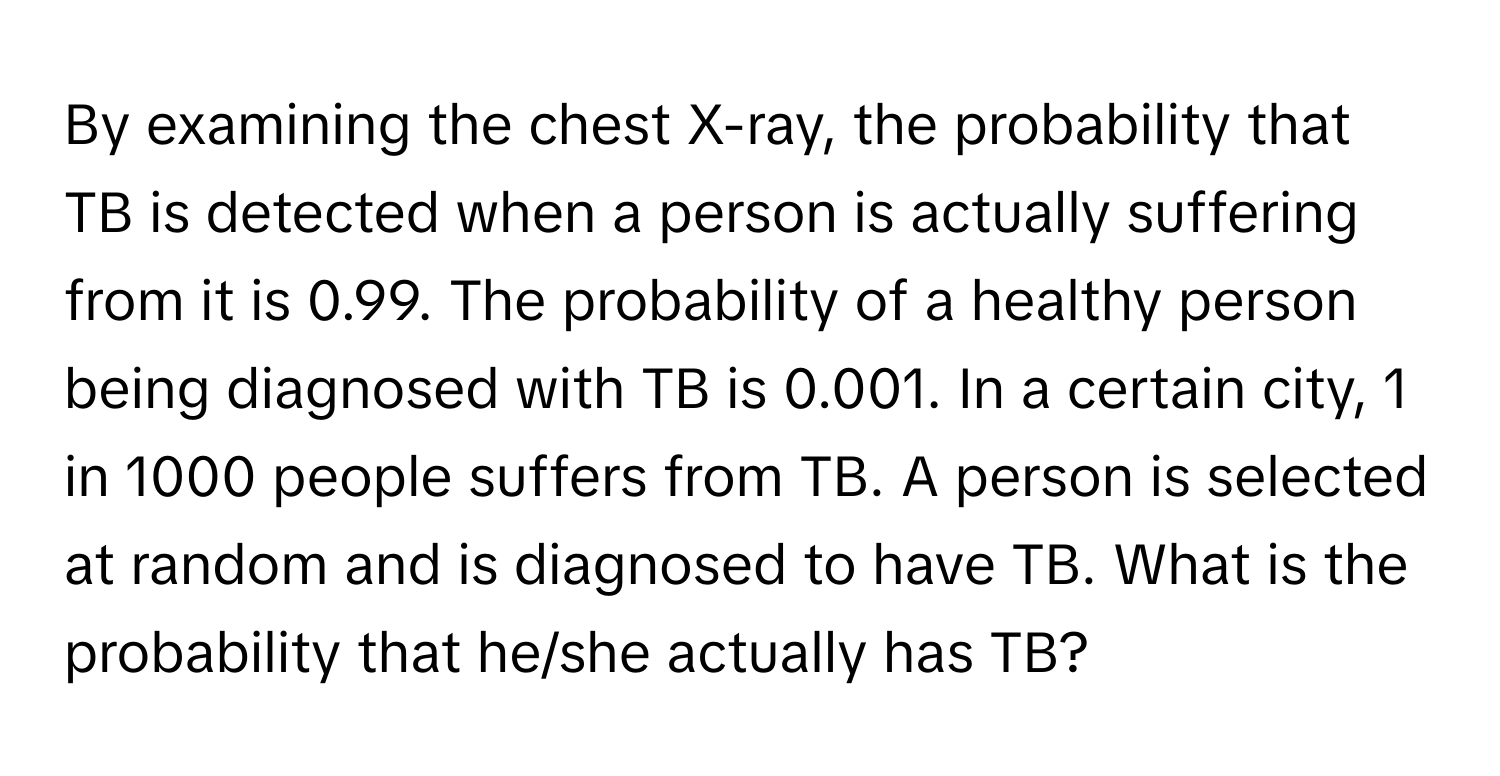 By examining the chest X-ray, the probability that TB is detected when a person is actually suffering from it is 0.99. The probability of a healthy person being diagnosed with TB is 0.001. In a certain city, 1 in 1000 people suffers from TB. A person is selected at random and is diagnosed to have TB. What is the probability that he/she actually has TB?