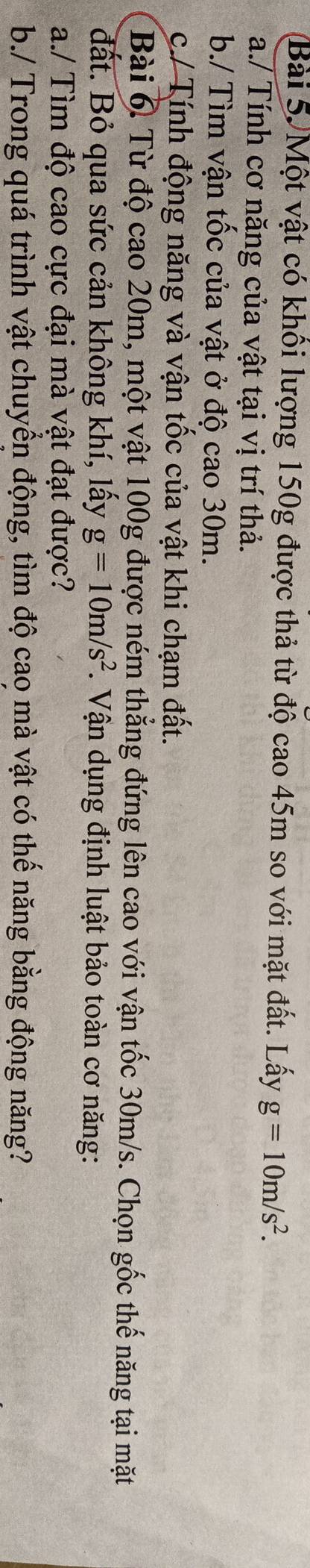 Một vật có khối lượng 150g được thả từ độ cao 45m so với mặt đất. Lấy g=10m/s^2. 
a./ Tính cơ năng của vật tại vị trí thả. 
b./ Tìm vận tốc của vật ở độ cao 30m. 
c./ Tính động năng và vận tốc của vật khi chạm đất. 
Bài 6 Từ độ cao 20m, một vật 100g được ném thẳng đứng lên cao với vận tốc 30m/s. Chọn gốc thế năng tại mặt 
đất. Bỏ qua sức cản không khí, lấy g=10m/s^2. Vận dụng định luật bảo toàn cơ năng: 
a./ Tìm độ cao cực đại mà vật đạt được? 
b./ Trong quá trình vật chuyển động, tìm độ cao mà vật có thế năng bằng động năng?