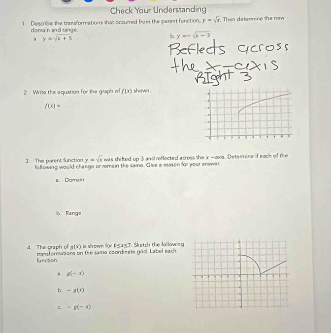 Check Your Understanding
1. Describe the transformations that occurred from the parent function, y=sqrt(x). Then determine the new
domain and range.
a y=sqrt(x+5)
b. y=-sqrt(x-3)
2 Write the equation for the graph of f(x) shown .
f(x)=
3. The parent function y=sqrt(x) was shifted up 3 and reflected across the x —axis. Determine if each of the
following would change or remain the same. Give a reason for your answer.
a Domain
b. Range
4. The graph of g(x) is shown for 0≤ x≤ 7. Sketch the following
transformations on the same coordinate grid. Label each
function
a. g(-x)
b -g(x)
C -g(-x)