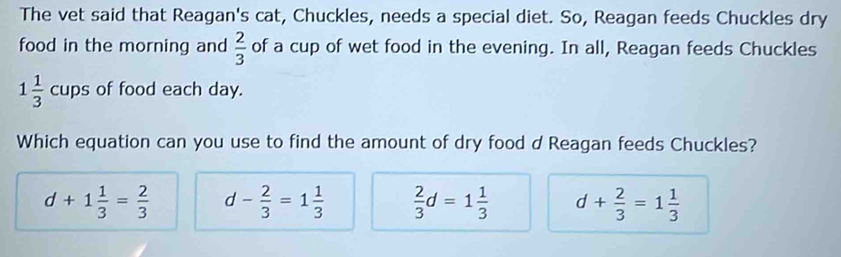 The vet said that Reagan's cat, Chuckles, needs a special diet. So, Reagan feeds Chuckles dry
food in the morning and  2/3  of a cup of wet food in the evening. In all, Reagan feeds Chuckles
1 1/3  cups of food each day.
Which equation can you use to find the amount of dry food d Reagan feeds Chuckles?
d+1 1/3 = 2/3  d- 2/3 =1 1/3   2/3 d=1 1/3  d+ 2/3 =1 1/3 