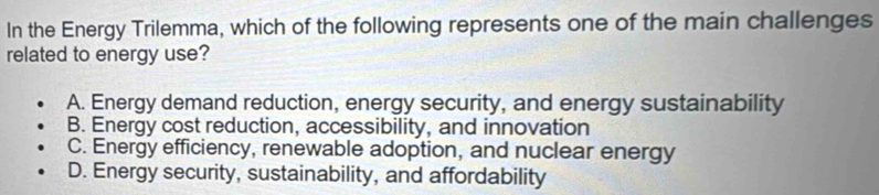 In the Energy Trilemma, which of the following represents one of the main challenges
related to energy use?
A. Energy demand reduction, energy security, and energy sustainability
B. Energy cost reduction, accessibility, and innovation
C. Energy efficiency, renewable adoption, and nuclear energy
D. Energy security, sustainability, and affordability