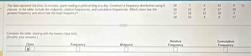 The data represent the time, in minutes, spent reading a political blog in a day. Construct a frequancy distribution using S 18 7 4 14 4 。
classes, to the table, include the midprents, ietative traquencies, and cumulative frequencies. Which class has the 19 11 0 17 10
graaest froquoney and which has the least froqueney? 17 16 12 18 3
18 15 4 8 17
Compete the table, starting with the lowest class fimit
(Somplly youl areuens )
Relative Cumulative
Class Frequency Midpoint Froquaricy Prequency