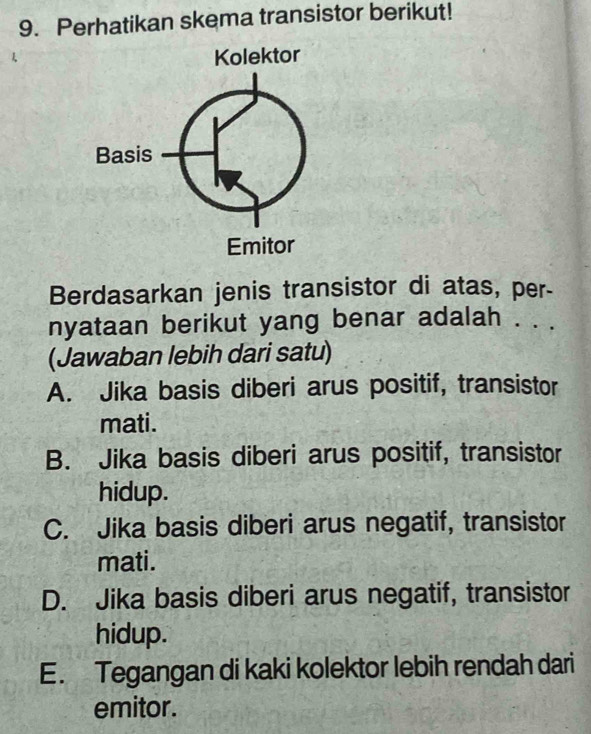 Perhatikan skema transistor berikut!
Berdasarkan jenis transistor di atas, per-
nyataan berikut yang benar adalah . . .
(Jawaban lebih dari satu)
A. Jika basis diberi arus positif, transistor
mati.
B. Jika basis diberi arus positif, transistor
hidup.
C. Jika basis diberi arus negatif, transistor
mati.
D. Jika basis diberi arus negatif, transistor
hidup.
E. Tegangan di kaki kolektor lebih rendah dari
emitor.