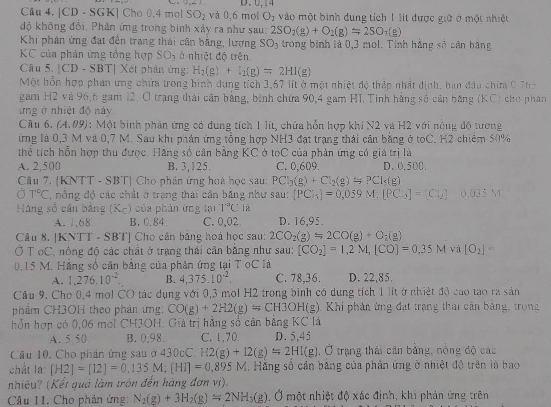 D. 0,14
Câu 4. [CD - SGK] Cho 0,4 mol SO_2 và 0,6 mol O_2 vào một bình dung tích 1 lít được giữ ở một nhiệt
độ không đổi. Phản ứng trong bình xảy ra như sau: 2SO_2(g)+O_2(g)=2SO_3(g)
Khi phản ứng đạt đền trang thái cân bằng, lượng SO_3 trong bình là 0,3 mol. Tính hằng số cân băng
KC của phản ứng tồng hợp SO_3 ở nhiệt độ trên.
Câu 5. |CD - SBT| Xét phản ứng: H_2(g)+I_2(g)=2HI(g)
Một hỗn hợp phản ứng chứa trong bình dung tích 3,67 lít ở một nhiệt độ thấp nhất dịnh, ban đầu chứa 0,765
gam H2 và 96,6 gam 12. Ở trạng thái cân bằng, bình chứa 90,4 gam HI. Tinh hằng số cân bằng (KC) cho phán
ứng ở nhiệt độ này.
Câu 6. (A.09): Một bình phản ứng có dung tích 1 lít, chứa hỗn hợp khí N2 và H2 với nồng độ tương
ứng là 0,3 M và 0,7 M. Sau khi phản ứng tổng hợp NH3 đạt trạng thái cân bằng ở toC, H2 chiếm 50%
thể tích hồn hợp thu được. Hằng số cân bằng KC ở toC của phản ứng có giá trị là
A. 2,500 B. 3,125. C. 0,609. D. 0,500.
Câu 7. [KNTT - SBT] Cho phản ứng hoá học sau: PCl_3(g)+Cl_2(g)=PCl_5(g)
Ở T°C nông độ các chất ở trạng thái cân băng như sau: [PCl_5]=0,059M:[PCl_3]=[Cl_2]-0,035M
Háng số cân bằng (Kc) của phản ứng tại T°C là
A. 1,68 B. 0.84. C. 0,02. D. 16,95.
Câu 8. [KNTT - SBT] Cho cân bằng hoá học sau: 2CO_2(g)=2CO(g)+O_2(g)
Ở T oC, nồng độ các chất ở trạng thái cân bằng như sau: [CO_2]=1,2M,[CO]=0,35M và [O_2]=
0,15 M. Hằng số cân bằng của phản ứng tại T oC là
A. 1,276.10^(-2). B. 4,375.10^(-2). C. 78,36. D. 22,85.
Câu 9. Cho 0,4 mol CO tác dụng với 0,3 mol H2 trong bình có dụng tích 1 lít ở nhiệt độ cao tạo ra sản
phầm CH3OH theo phản ứng: CO(g)+2H2(g)=CH3OH(g). Khi phản ứng đạt trạng thái cần bảng, trong
hỗn hợp có 0,06 mol CH3OH. Giá trị hằng số cân bằng KC là
A. 5.50 B. 0,98. C. 1,70. D. 5,45
Câu 10. Cho phản ứng sau ở 430oC: H2(g)+I2(g)=2HI(g) , Ở trạng thái cân bằng, nồng độ các
chất là: [H2]=[12]=0,135M;[HI]=0,895M. Hằng số cân băng của phản ứng ở nhiệt độ trên là bao
nhiêu? (Kết quả làm tròn đến hàng đơn vị).
Câu 11. Cho phản ứng: N_2(g)+3H_2(g)=2NH_3(g). Ở một nhiệt độ xác định, khi phản ứng trên