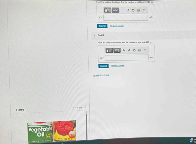 From the units on the labells, find the number of milsiliters in 8 EL, ox
■5 AEφ ?
V=
mL
Submil Request An == 
Part B 
From the units on the labels, find the number of ounces in 200 g
AΣ ?
m=
02 
Submit Request Answer 
Provide Feedback 
Figure 1 oll 1 . 
Vegetable 
Oil 
N W. 4 02. |4/ 1 ] 
161L O2 (1 P ) 433 mi