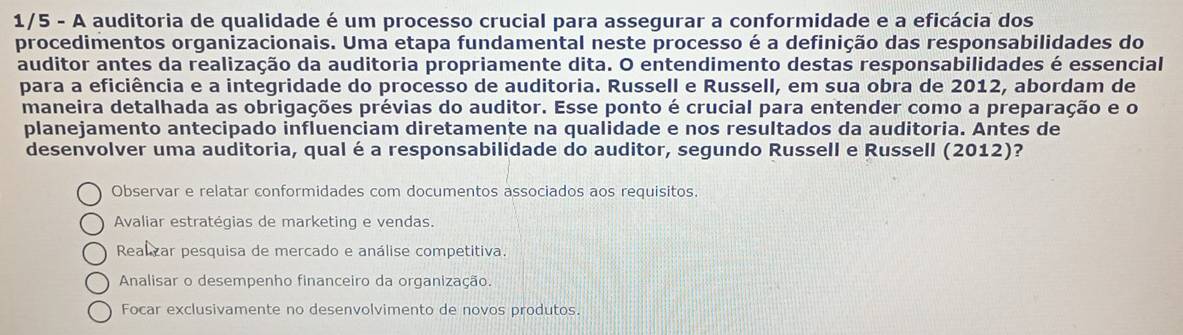 1/5 - A auditoria de qualidade é um processo crucial para assegurar a conformidade e a eficácia dos
procedimentos organizacionais. Uma etapa fundamental neste processo é a definição das responsabilidades do
auditor antes da realização da auditoria propriamente dita. O entendimento destas responsabilidades é essencial
para a eficiência e a integridade do processo de auditoria. Russell e Russell, em sua obra de 2012, abordam de
maneira detalhada as obrigações prévias do auditor. Esse ponto é crucial para entender como a preparação e o
planejamento antecipado influenciam diretamente na qualidade e nos resultados da auditoria. Antes de
desenvolver uma auditoria, qual éa responsabilidade do auditor, segundo Russell e Russell (2012)?
Observar e relatar conformidades com documentos associados aos requisitos.
Avaliar estratégias de marketing e vendas.
Realzar pesquisa de mercado e análise competitiva.
Analisar o desempenho financeiro da organização.
Focar exclusivamente no desenvolvimento de novos produtos.