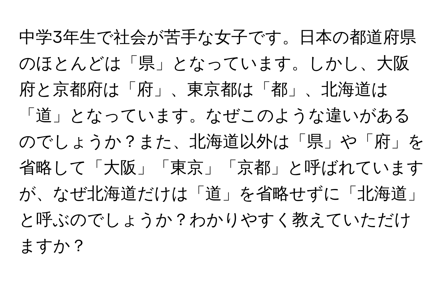 中学3年生で社会が苦手な女子です。日本の都道府県のほとんどは「県」となっています。しかし、大阪府と京都府は「府」、東京都は「都」、北海道は「道」となっています。なぜこのような違いがあるのでしょうか？また、北海道以外は「県」や「府」を省略して「大阪」「東京」「京都」と呼ばれていますが、なぜ北海道だけは「道」を省略せずに「北海道」と呼ぶのでしょうか？わかりやすく教えていただけますか？