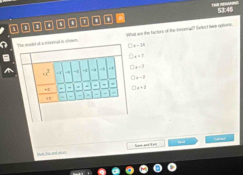 TIME REMAINING
53:46
1 2 3 4 5 6 1 8 9 10
The model of a trinomial is shown. What are the factors of the trinomial? Select two options.
x-14
x+7
+x^2 - x =x -x -x -X -x =x x-7
x-2
+x - - - - - - -
x+2
+ x - - - - - - -
Next Submit
Mark this and return Save and Exit