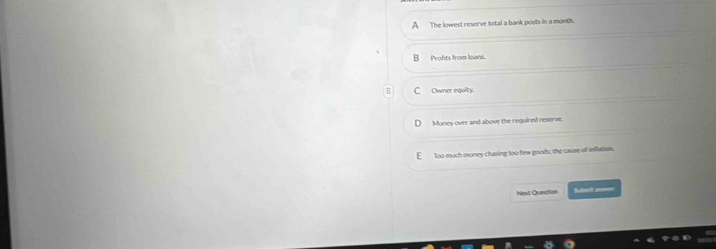 A The lowest reserve total a bank posts in a month.
B Profts from loans.
C Owner equity.
Money over and above the required reserve.
E Too much money chasing too few goods; the cause of inflation.
Next Question Sohmit annwr