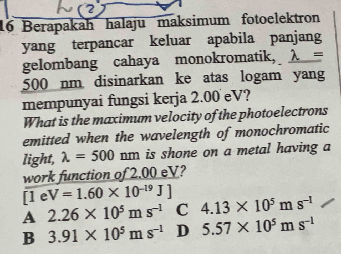 2
16 Berapakah halaju maksimum fotoelektron
yang terpancar keluar apabila panjang
gelombang cahaya monokromatik, λ =
500 nm disinarkan ke atas logam yang
mempunyai fungsi kerja 2.00 eV?
What is the maximum velocity of the photoelectrons
emitted when the wavelength of monochromatic
light, lambda =500 nm is shone on a metal having a
work function of 2.00 eV?
[1eV=1.60* 10^(-19)J]
A 2.26* 10^5ms^(-1) C 4.13* 10^5ms^(-1)
B 3.91* 10^5ms^(-1) D 5.57* 10^5ms^(-1)