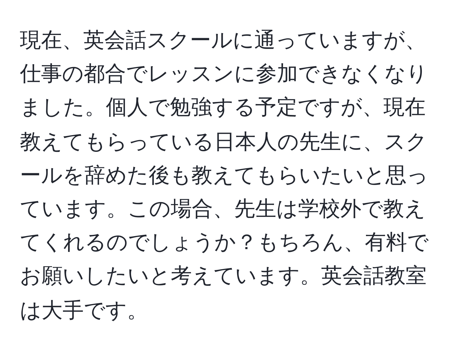 現在、英会話スクールに通っていますが、仕事の都合でレッスンに参加できなくなりました。個人で勉強する予定ですが、現在教えてもらっている日本人の先生に、スクールを辞めた後も教えてもらいたいと思っています。この場合、先生は学校外で教えてくれるのでしょうか？もちろん、有料でお願いしたいと考えています。英会話教室は大手です。